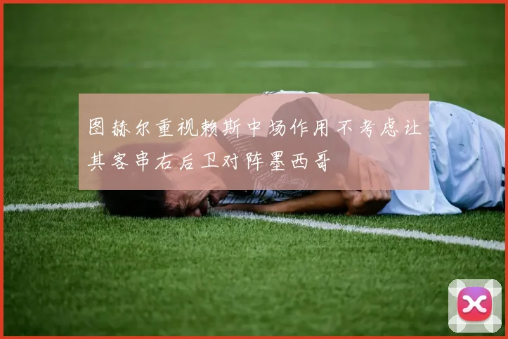 图赫尔重视赖斯中场作用不考虑让其客串右后卫对阵墨西哥