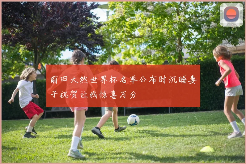 前田大然世界杯名单公布时沉睡妻子祝贺让我惊喜万分