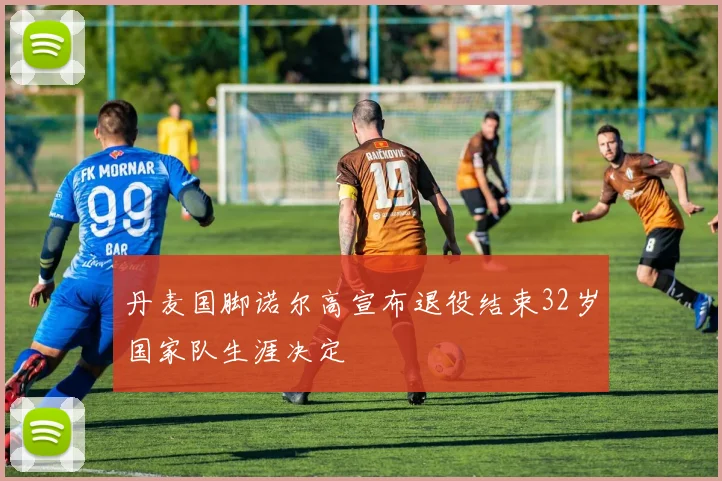 丹麦国脚诺尔高宣布退役结束32岁国家队生涯决定