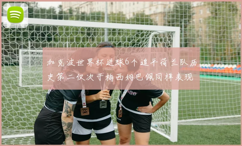 加克波世界杯进球6个追平荷兰队历史第二仅次于梅西姆巴佩同样表现出色