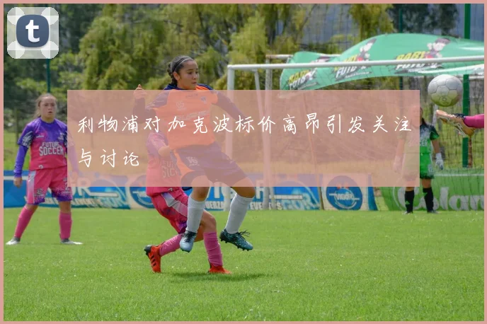 利物浦对加克波标价高昂引发关注与讨论