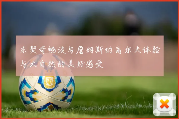 东契奇畅谈与詹姆斯的高尔夫体验与大自然的美好感受