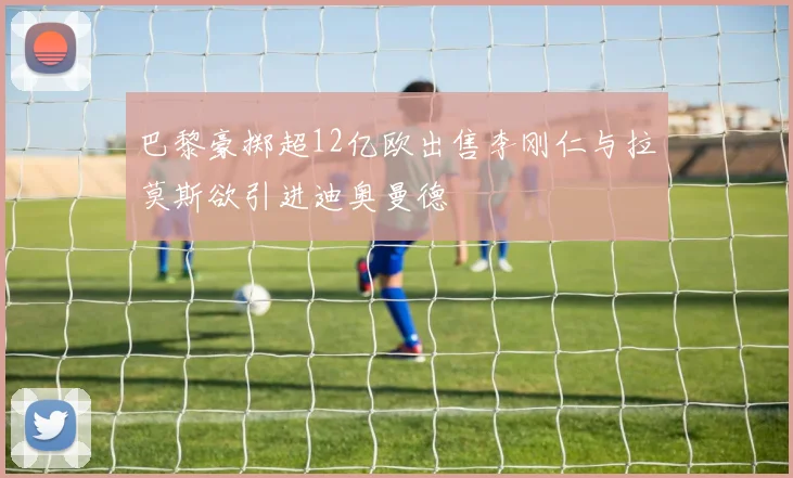 巴黎豪掷超12亿欧出售李刚仁与拉莫斯欲引进迪奥曼德