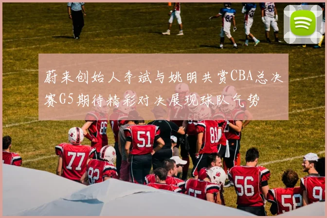蔚来创始人李斌与姚明共赏CBA总决赛G5期待精彩对决展现球队气势