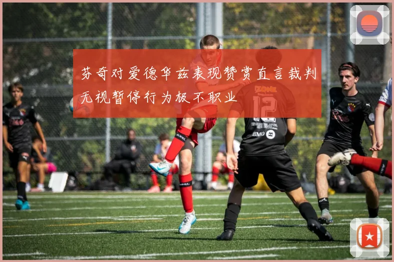 芬奇对爱德华兹表现赞赏直言裁判无视暂停行为极不职业