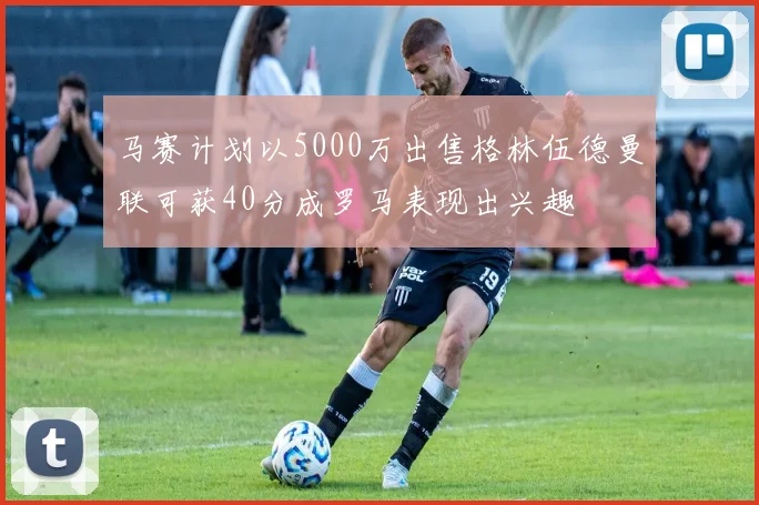 马赛计划以5000万出售格林伍德曼联可获40分成罗马表现出兴趣