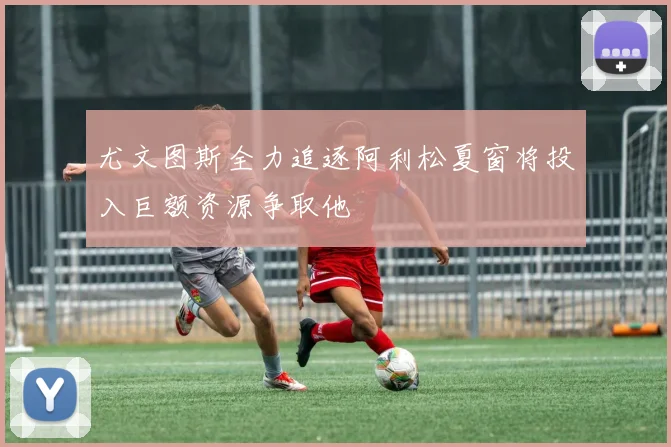 尤文图斯全力追逐阿利松夏窗将投入巨额资源争取他