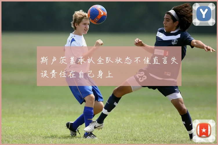 斯卢茨基承认全队状态不佳直言失误责任在自己身上